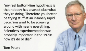 “…my real bottom-line hypothesis is that nobody has a sweet clue what they’re doing. Therefore you better be trying stuff at an insanely rapid pace. You want to be screwing around with nearly everything. Relentless experimentation was probably important in the 1970s—now it’s do or die.”   sais Tom Peters